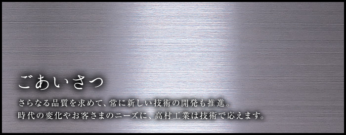ごあいさつ さらなる品質を求めて、常に新しい技術の開発も推進。時代の変化やお客さまのニーズに、高村工業は技術で応えます。