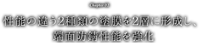 Chapter 02 性能の違う2種類の塗膜を2層に形成し、端面防錆性能を強化