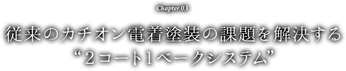 Chapter 03 従来のカチオン電着塗装の課題を解決する“2コート1ベークシステム”