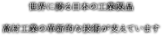 世界に誇る日本の工業製品 高村工業の革新的な技術が支えています