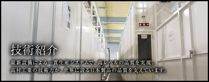 技術紹介 最新設備による一貫生産システムで、高レベルの品質を実現。高村工業の技術力が、世界に誇る日本製品の品質を支えています。