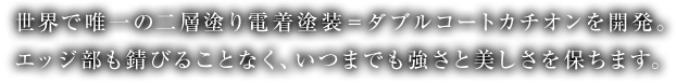 世界で唯一の二層塗り電着塗装＝ダブルコートカチオンを開発。エッジ部も錆びることなく、いつまでも強さと美しさを保ちます。