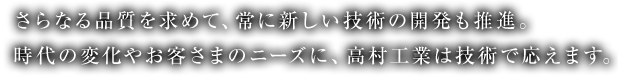 さらなる品質を求めて、常に新しい技術の開発も推進。時代の変化やお客さまのニーズに、高村工業は技術で応えます。